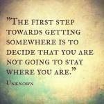 The first step towards getting somewhere is to decide that you are not going to stay where you are.